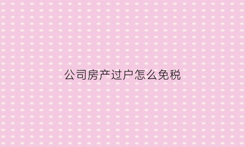 公司房产过户怎么免税(公司房产过户个人如何避税)
