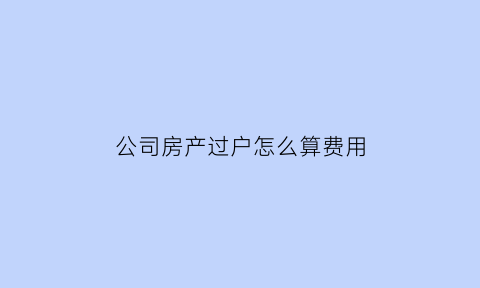 公司房产过户怎么算费用(公司房产过户需要什么手续和费用)