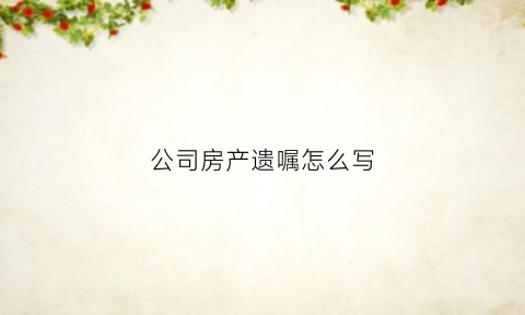 公司房产遗嘱怎么写(房产遗嘱怎么写给家人有法律效力)