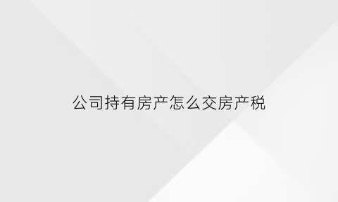 公司持有房产怎么交房产税(公司拥有房产需要交什么税)