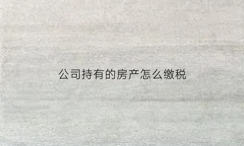 公司持有的房产怎么缴税(公司持有房产要交什么税)