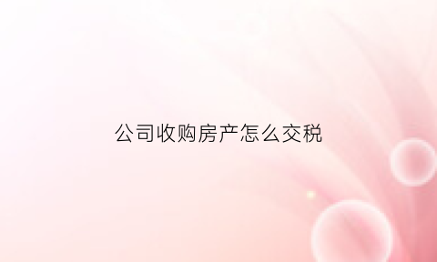 公司收购房产怎么交税(收购公司房产需要缴纳啥税款)