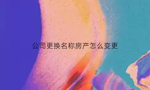 公司更换名称房产怎么变更(公司房产变更名称用不用交税)