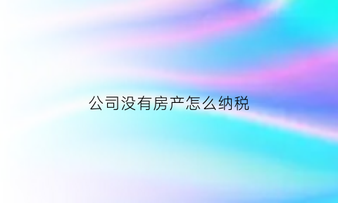 公司没有房产怎么纳税(没有房产证怎么办理公司)