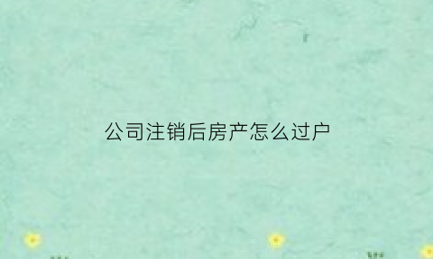 公司注销后房产怎么过户(公司注销后房产怎么办)