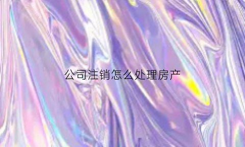 公司注销怎么处理房产(公司注销后名下房产怎么交易)