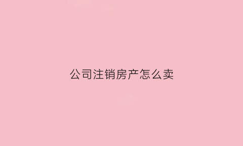 公司注销房产怎么卖(公司注销房产怎么卖掉)