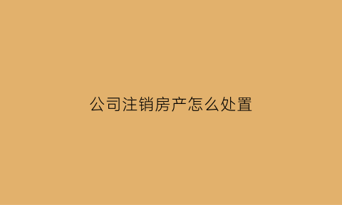 公司注销房产怎么处置(公司注销后的房产怎么处理)