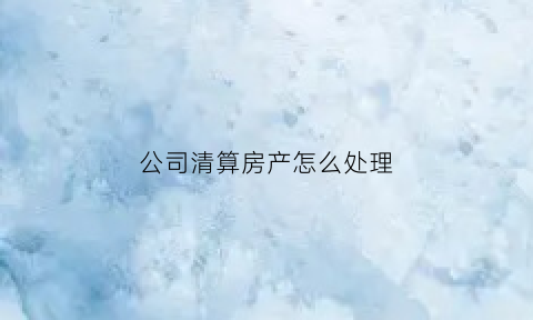 公司清算房产怎么处理(企业清算房产证怎样处理)
