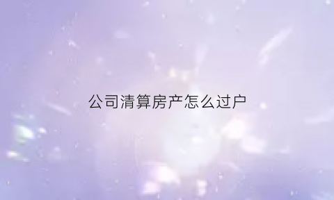 公司清算房产怎么过户(公司清算房产怎么处理)