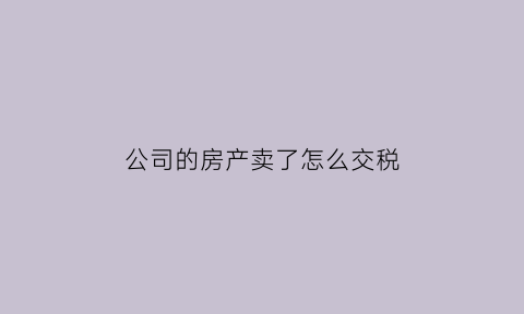 公司的房产卖了怎么交税(公司房产卖掉怎么交税)