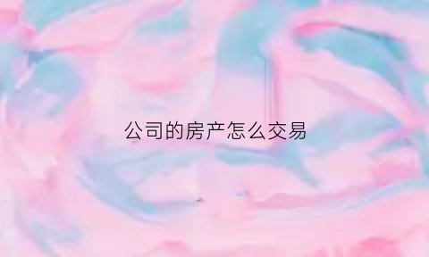 公司的房产怎么交易(公司的房产怎么交易给别人)
