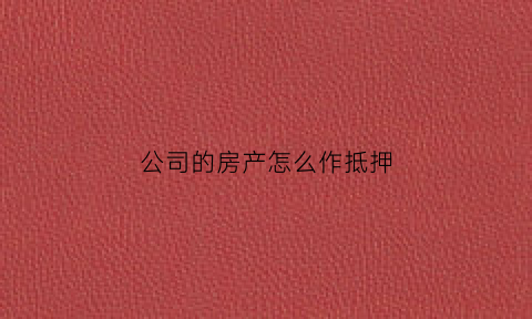 公司的房产怎么作抵押(公司怎么将房子抵押给个人)