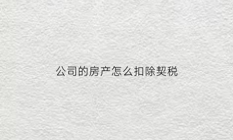 公司的房产怎么扣除契税(公司的房产缴纳什么税)