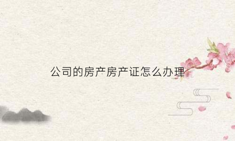 公司的房产房产证怎么办理(公司名下的房产证)
