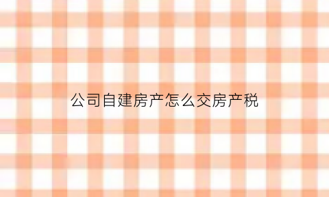 公司自建房产怎么交房产税(公司自建房要交房产税吗)