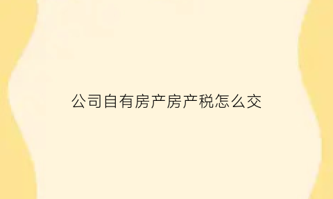 公司自有房产房产税怎么交(公司自有房产管理办法)