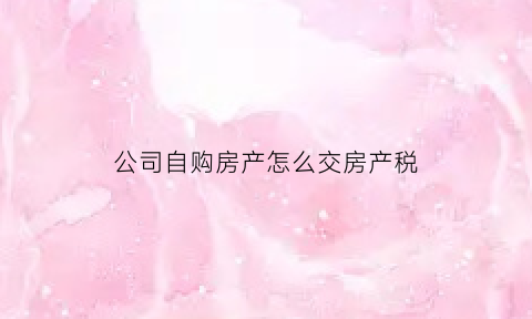 公司自购房产怎么交房产税(公司自购房产如何交房产税)