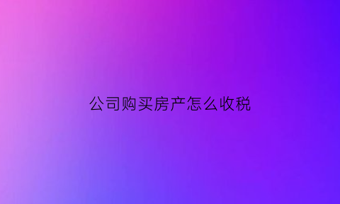 公司购买房产怎么收税(公司购买房产怎么收税的)