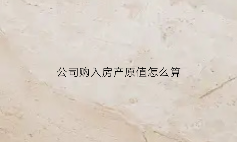 公司购入房产原值怎么算(公司购入房产如何提折旧怎样计算)
