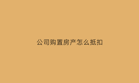 公司购置房产怎么抵扣(公司购入房产如何抵扣)