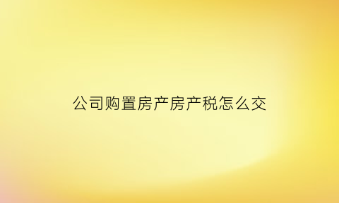 公司购置房产房产税怎么交(公司购置房产税费)