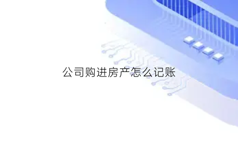 公司购进房产怎么记账(公司购入房产账务处理)