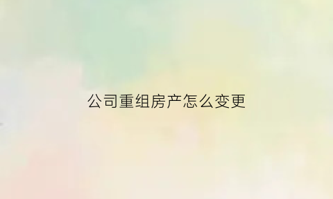 公司重组房产怎么变更(企业重组资产增值应如何缴纳房产税)