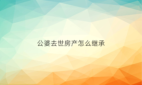 公婆去世房产怎么继承(公婆的房子谁有继承权)