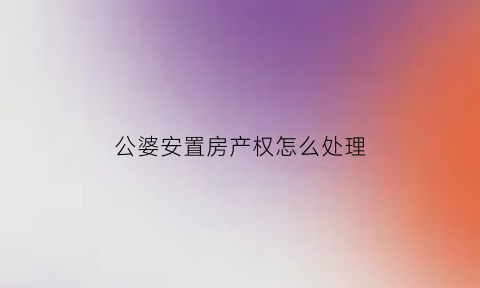 公婆安置房产权怎么处理(公婆房子)