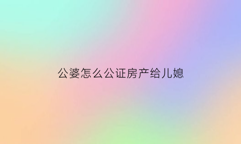 公婆怎么公证房产给儿媳(公婆的房子儿媳有继承权吗)