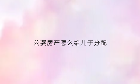 公婆房产怎么给儿子分配(公婆的房子谁有继承权)
