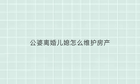 公婆离婚儿媳怎么维护房产(公公婆婆要离婚房产怎么分)