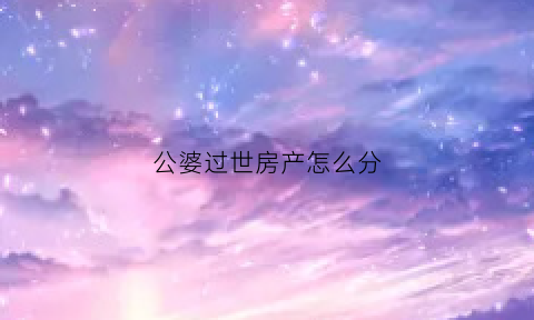 公婆过世房产怎么分(公婆死了房子归谁)