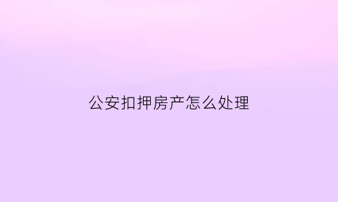 公安扣押房产怎么处理(公安扣押房产怎么处理流程)
