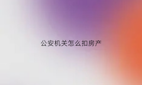 公安机关怎么扣房产(公安机关扣押房产证)