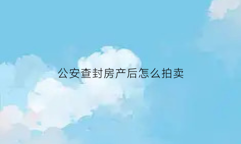 公安查封房产后怎么拍卖(公安查封的房产怎么处置)