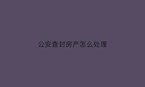 公安查封房产怎么处理(公安查封的房产怎么处置)
