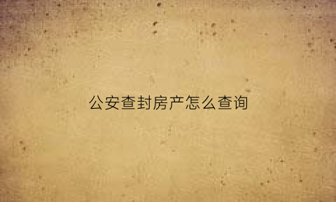 公安查封房产怎么查询(公安查封房产的法律依据)