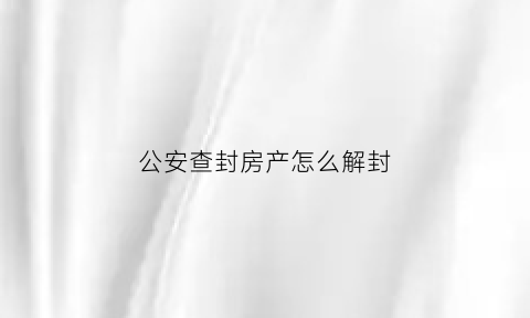 公安查封房产怎么解封(公安查封房产解封申诉流程)