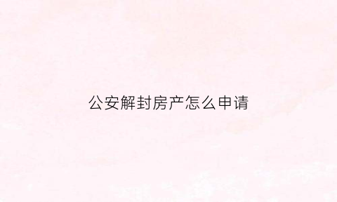 公安解封房产怎么申请(公安机关解封房产)