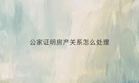 公家证明房产关系怎么处理(公家证明房产关系怎么处理的)