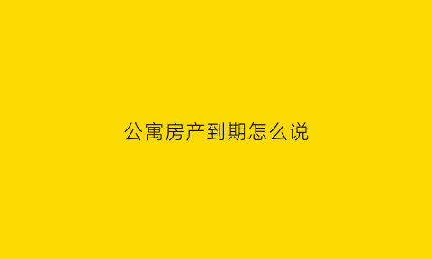 公寓房产到期怎么说(公寓房产到期怎么说祝福语)