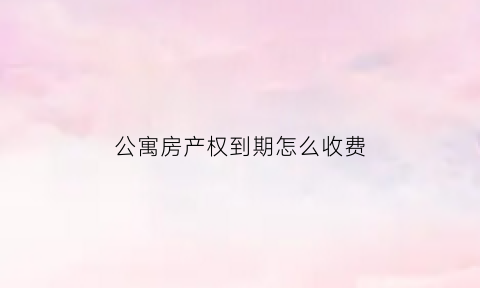 公寓房产权到期怎么收费(公寓房屋产权到期怎么办)