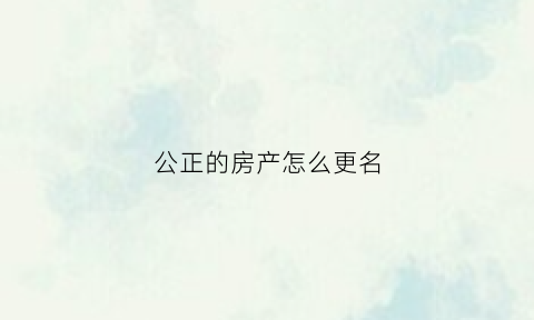公正的房产怎么更名(公正的房产怎么更名给子女)