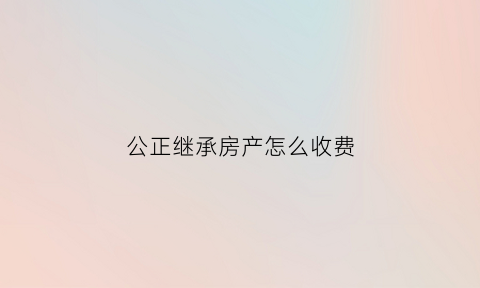 公正继承房产怎么收费(公正继承手续费多少钱)