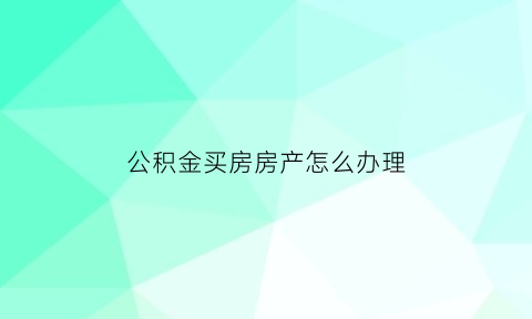 公积金买房房产怎么办理(住房公积金买房怎么办)