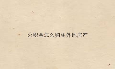 公积金怎么购买外地房产(住房公积金怎么在外地买房)