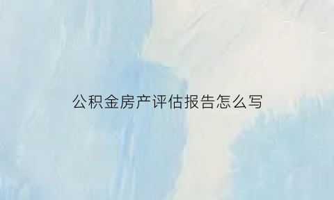 公积金房产评估报告怎么写(公积金房产评估报告怎么写的)