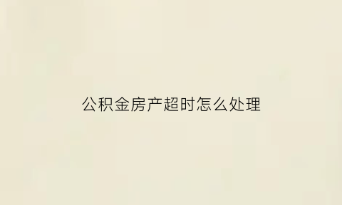 公积金房产超时怎么处理(住房公积金逾期怎么处理)